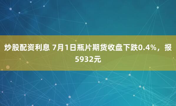 炒股配资利息 7月1日瓶片期货收盘下跌0.4%，报5932元