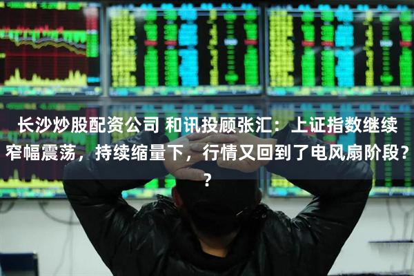 长沙炒股配资公司 和讯投顾张汇：上证指数继续窄幅震荡，持续缩量下，行情又回到了电风扇阶段？