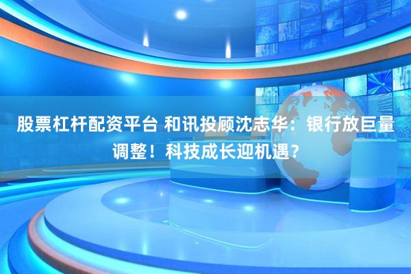 股票杠杆配资平台 和讯投顾沈志华：银行放巨量调整！科技成长迎机遇？