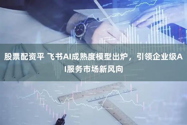股票配资平 飞书AI成熟度模型出炉，引领企业级AI服务市场新风向