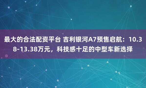 最大的合法配资平台 吉利银河A7预售启航：10.38-13.38万元，科技感十足的中型车新选择