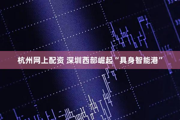 杭州网上配资 深圳西部崛起“具身智能港”