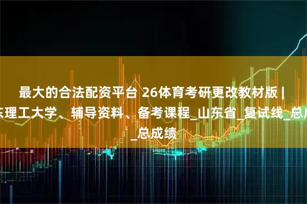 最大的合法配资平台 26体育考研更改教材版 | 山东理工大学、辅导资料、备考课程_山东省_复试线_总成绩