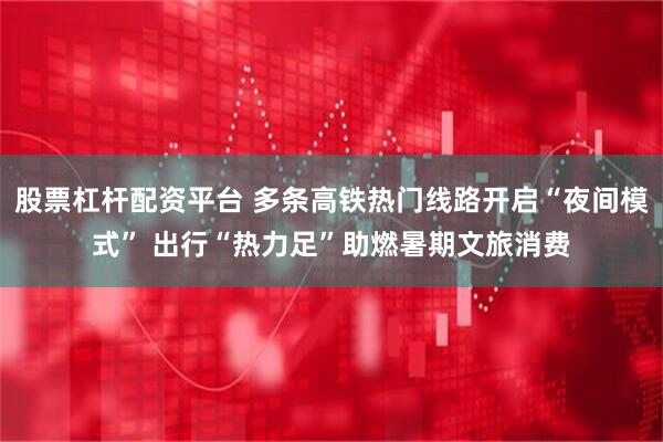 股票杠杆配资平台 多条高铁热门线路开启“夜间模式” 出行“热力足”助燃暑期文旅消费
