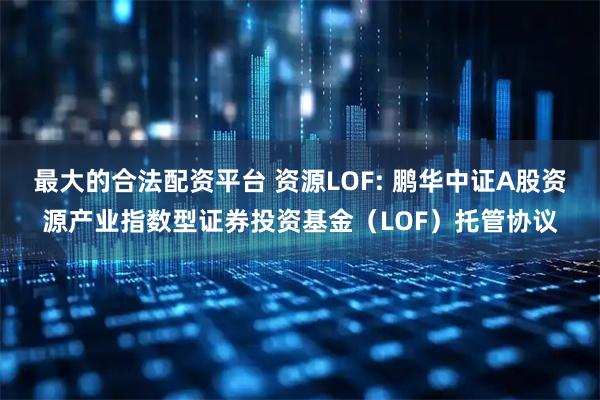 最大的合法配资平台 资源LOF: 鹏华中证A股资源产业指数型证券投资基金（LOF）托管协议