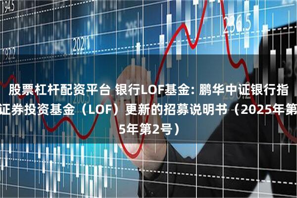 股票杠杆配资平台 银行LOF基金: 鹏华中证银行指数型证券投资基金（LOF）更新的招募说明书（2025年第2号）