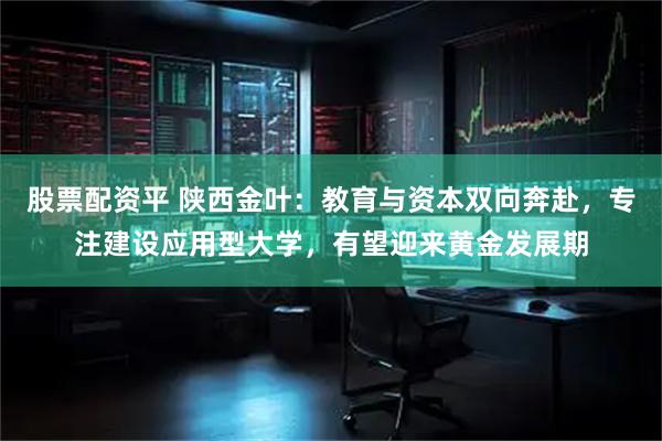 股票配资平 陕西金叶：教育与资本双向奔赴，专注建设应用型大学，有望迎来黄金发展期