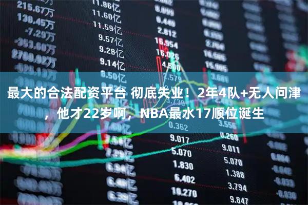 最大的合法配资平台 彻底失业！2年4队+无人问津，他才22岁啊，NBA最水17顺位诞生