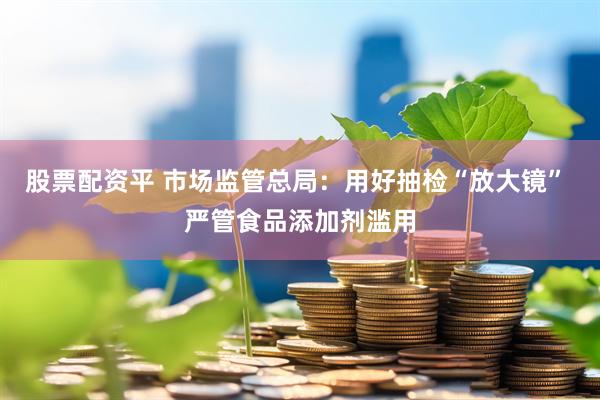 股票配资平 市场监管总局：用好抽检“放大镜” 严管食品添加剂滥用