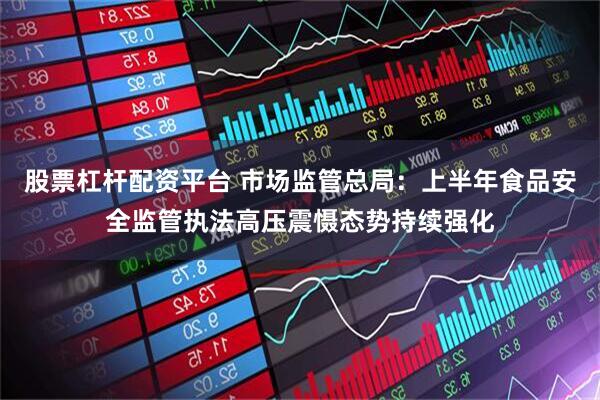 股票杠杆配资平台 市场监管总局：上半年食品安全监管执法高压震慑态势持续强化