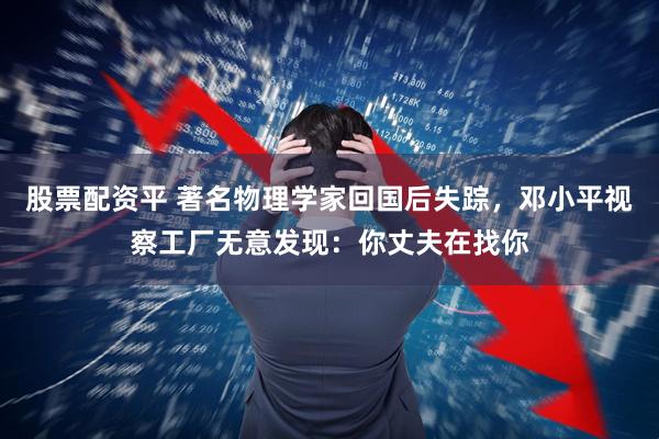 股票配资平 著名物理学家回国后失踪，邓小平视察工厂无意发现：你丈夫在找你