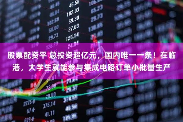 股票配资平 总投资超亿元，国内唯一一条！在临港，大学生就能参与集成电路订单小批量生产