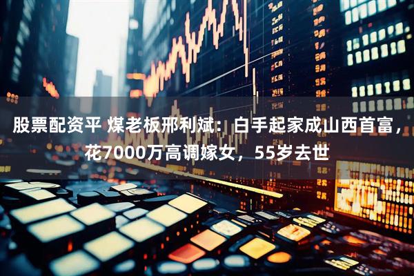 股票配资平 煤老板邢利斌:白手起家成山西首富,花7000万高调嫁女,55岁去世