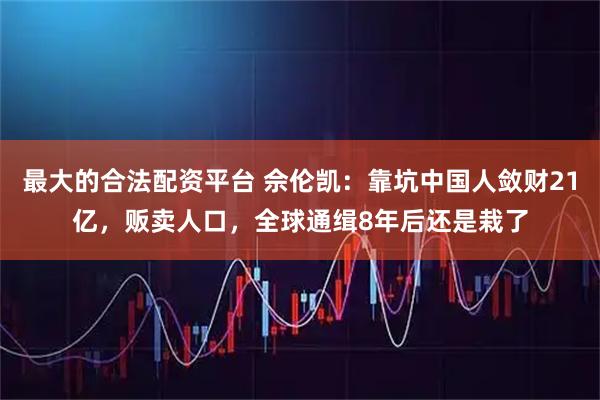 最大的合法配资平台 佘伦凯:靠坑中国人敛财21亿,贩卖人口,全球通缉8年后还是栽了